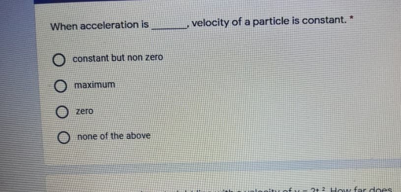 When acceleration is
velocity of a particle is constant. *
constant but non zero
maximum
zero
none of the above
olooity ofy
2t 2 How far does
