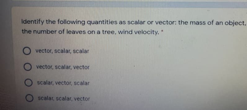 Identify the following quantities as scalar or vector: the mass of an object,
the number of leaves on a tree, wind velocity. *
O vector, scalar, scalar
vector, scalar, vector
scalar, vector, scalar
scalar, scalar, vector

