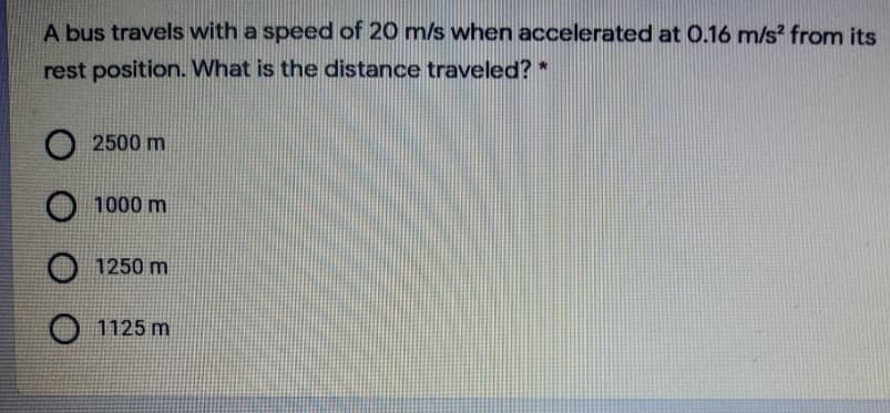 A bus travels with a speed of 20 m/s when accelerated at 0.16 m/s from its
rest position. What is the distance traveled? *
O 2500 m
O 1000 m
1250 m
1125 m
