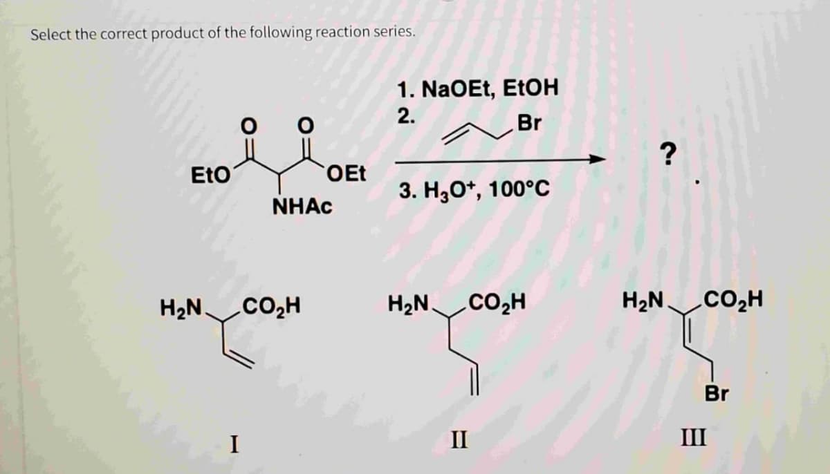 Select the correct product of the following reaction series.
1. NaOEt, EtOH
2.
Br
EtO
NHAC
OEt
3. H3O+, 100°C
?
H₂N.
CO₂H
HẠN_CO,H
HẠN_CO,H
Br
I
II
III