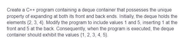 Create a C++ program containing a deque container that possesses the unique
property of expanding at both its front and back ends. Initially, the deque holds the
elements (2, 3, 4). Modify the program to include values 1 and 5, inserting 1 at the
front and 5 at the back. Consequently, when the program is executed, the deque
container should exhibit the values (1, 2, 3, 4, 5).