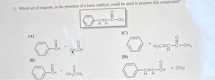 11. Which set of reagents, in the presence of a basic catalyst, could be used to prepare this compound?
O
11
-C=C-C-CH3
HH
(A)
(B)
CH
CH₂CH
CH₂CCH3
(C)
(D)
+ H₂C=C-C-CH3
-C=CICH
HH
+ CH3l