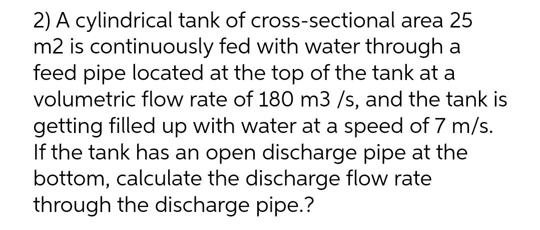 2) A cylindrical tank of cross-sectional area 25
m2 is continuously fed with water through a
feed pipe located at the top of the tank at a
volumetric flow rate of 180 m3 /s, and the tank is
getting filled up with water at a speed of 7 m/s.
If the tank has an open discharge pipe at the
bottom, calculate the discharge flow rate
through the discharge pipe.?