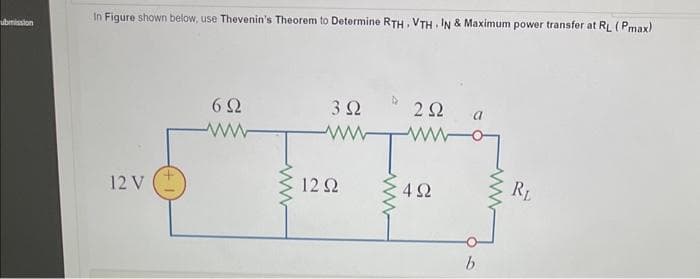 ubmission
In Figure shown below, use Thevenin's Theorem to Determine RTH, VTHI IN & Maximum power transfer at RL ( Pmax)
12 V
6 Ω
3 Ω
12 Ω
www
Μ
2 Ω
4Ω
b
RL