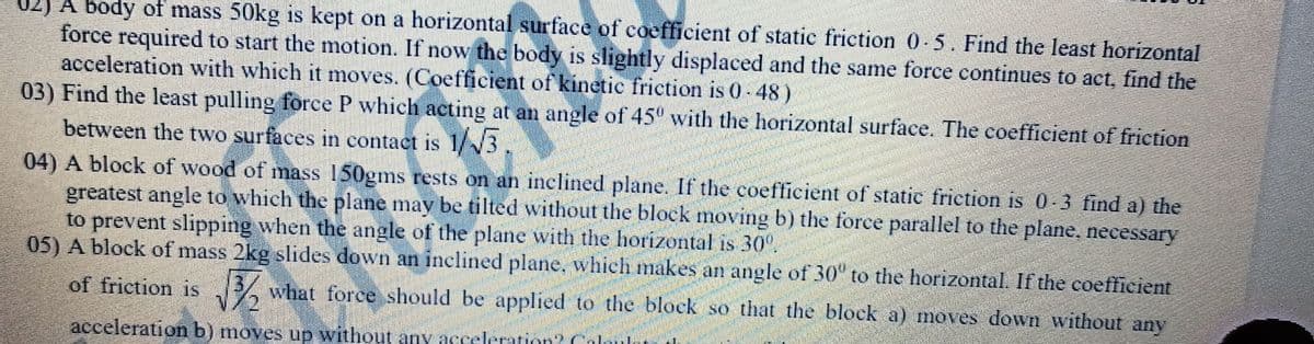 02) A body of mass 50kg is kept on a horizontal surface of coefficient of static friction 0-5. Find the least horizontal
force required to start the motion. If now the body is slightly displaced and the same force continues to act, find the
acceleration with which it moves. (Coefficient of kinetic friction is 0- 48)
03) Find the least pulling force P which acting at an angle of 45° with the horizontal surface. The coefficient of friction
between the two surfaces in contact is 1/3.
04) A block of wood of mass 150gms rests on an inclined plane. If the coefficient of static friction is 0-3 find a) the
greatest angle to which the plane may be tilted without the block moving b) the force parallel to the plane, necessary
to prevent slipping when the angle of the plane with the horizontal is 30°.
05) A block of mass 2kg slides down an inclined plane, which makes an angle of 30" to the horizontal. If the coefficient
of friction is what force should be applied to the block so that the block a) moves down without any
acceleration b) moves up without any acceleration? Caloulr
