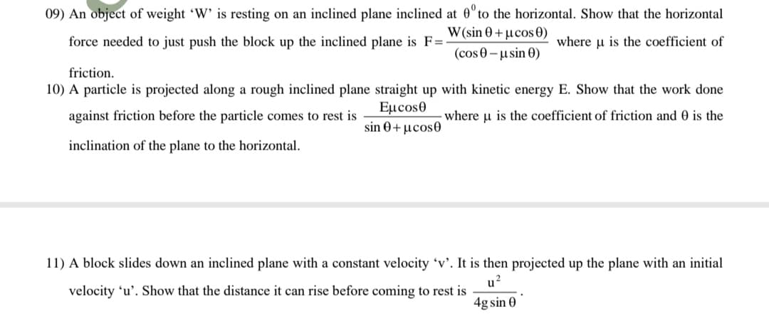 09) An object of weight 'W' is resting on an inclined plane inclined at 0" to the horizontal. Show that the horizontal
W (sin 0 + µcos0)
(cos 0-usin 0)
force needed to just push the block up the inclined plane is F=
where u is the coefficient of
friction.
10) A particle is projected along a rough inclined plane straight up with kinetic energy E. Show that the work done
Εμcosθ
sin θ+ μcos
against friction before the particle comes to rest is
where u is the coefficient of friction and 0 is the
inclination of the plane to the horizontal.
11) A block slides down an inclined plane with a constant velocity 'v'. It is then projected up the plane with an initial
u?
velocity 'u'. Show that the distance it can rise before coming to rest is
4g sin 0
