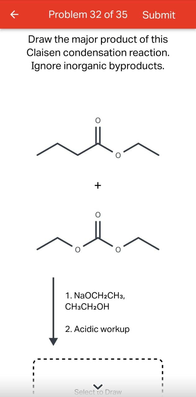 Problem 32 of 35 Submit
Draw the major product of this
Claisen condensation reaction.
Ignore inorganic byproducts.
1. NaOCH2CH3,
CH3CH2OH
2. Acidic workup
Select to Draw