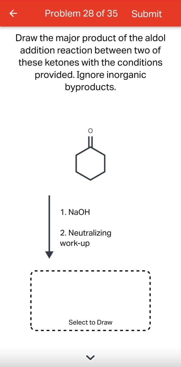 Problem 28 of 35 Submit
Draw the major product of the aldol
addition reaction between two of
these ketones with the conditions
provided. Ignore inorganic
byproducts.
1. NaOH
2. Neutralizing
work-up
Select to Draw