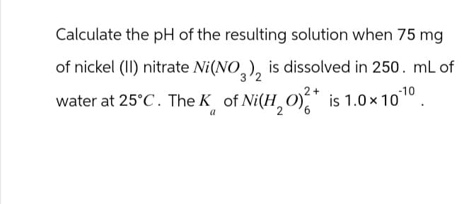 Calculate the pH of the resulting solution when 75 mg
of nickel (II) nitrate Ni(NO3)2 is dissolved in 250. mL of
water at 25°C. The K of Ni(H₂O)²* is 1.0×10¹0.
2+
a
2
6