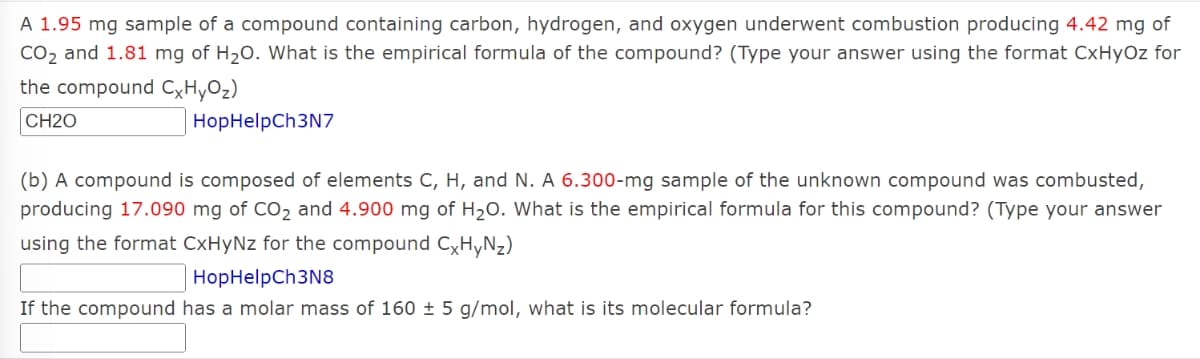 A 1.95 mg sample of a compound containing carbon, hydrogen, and oxygen underwent combustion producing 4.42 mg of
CO₂ and 1.81 mg of H₂O. What is the empirical formula of the compound? (Type your answer using the format CxHyOz for
the compound CxHyO₂)
CH20
HopHelpCh3N7
(b) A compound is composed of elements C, H, and N. A 6.300-mg sample of the unknown compound was combusted,
producing 17.090 mg of CO₂ and 4.900 mg of H₂O. What is the empirical formula for this compound? (Type your answer
using the format CxHyNz for the compound CxHyNz)
HopHelpCh3N8
If the compound has a molar mass of 160 ± 5 g/mol, what is its molecular formula?
