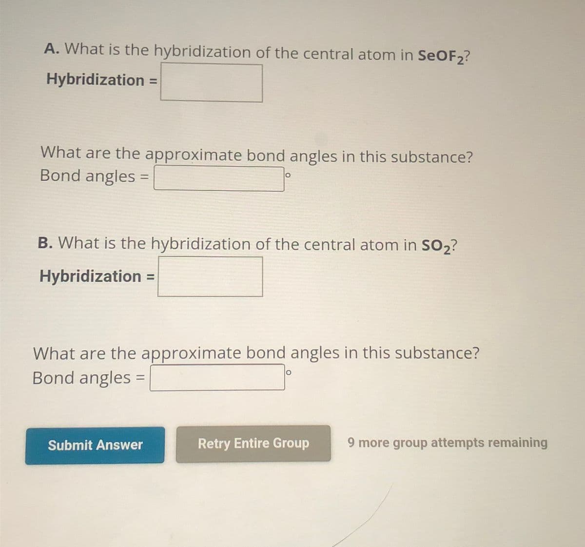 A. What is the hybridization of the central atom in SeOF2?
Hybridization =
What are the approximate bond angles in this substance?
Bond angles =
O
B. What is the hybridization of the central atom in SO₂?
Hybridization =
What are the approximate bond angles in this substance?
Bond angles =
Submit Answer
Retry Entire Group
9 more group attempts remaining