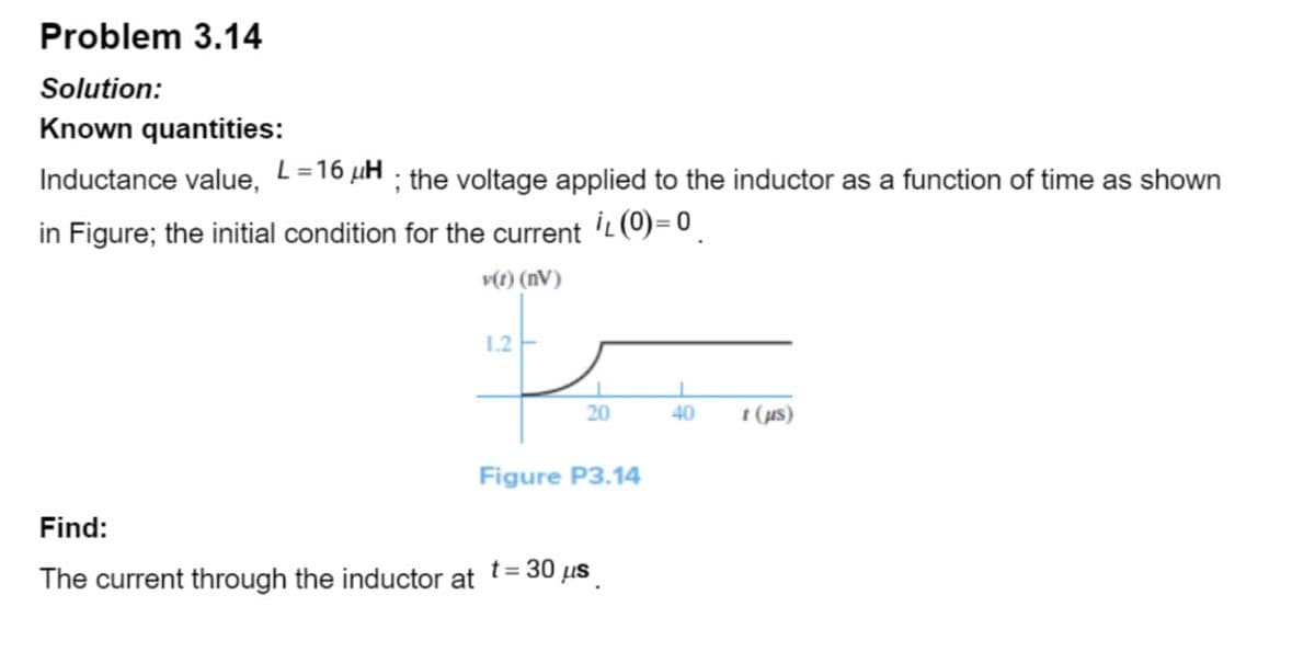 Problem 3.14
Solution:
Known quantities:
Inductance value, L=16 µH ; the voltage applied to the inductor as a function of time as shown
in Figure; the initial condition for the current İL (0)=0
v(t) (nV)
Find:
The current through the inductor at
1.2
20
Figure P3.14
t = 30 μs
40
t (µs)