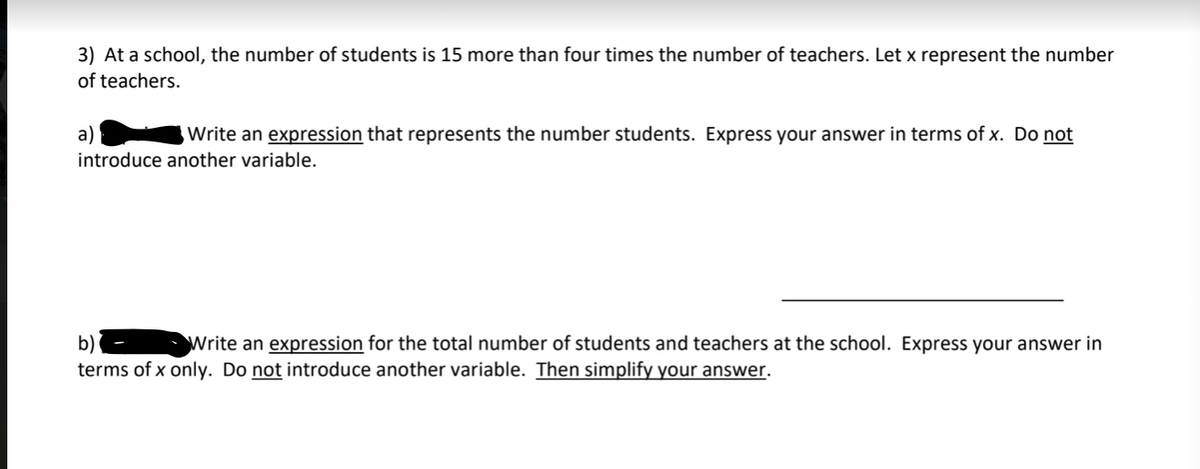 3) At a school, the number of students is 15 more than four times the number of teachers. Let x represent the number
of teachers.
a)
Write an expression that represents the number students. Express your answer in terms of x. Do not
introduce another variable.
b)
Write an expression for the total number of students and teachers at the school. Express your answer in
terms of x only. Do not introduce another variable. Then simplify your answer.