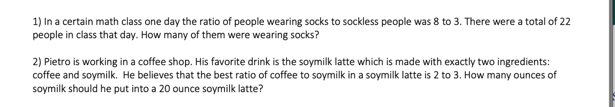 1) In a certain math class one day the ratio of people wearing socks to sockless people was 8 to 3. There were a total of 22
people in class that day. How many of them were wearing socks?
2) Pietro is working in a coffee shop. His favorite drink is the soymilk latte which is made with exactly two ingredients:
coffee and soymilk. He believes that the best ratio of coffee to soymilk in a soymilk latte is 2 to 3. How many ounces of
soymilk should he put into a 20 ounce soymilk latte?