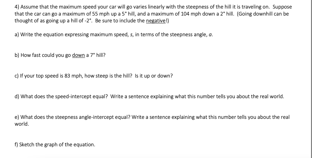 4) Assume that the maximum speed your car will go varies linearly with the steepness of the hill it is traveling on. Suppose
that the car can go a maximum of 55 mph up a 5° hill, and a maximum of 104 mph down a 2° hill. (Going downhill can be
thought of as going up a hill of -2°. Be sure to include the negative!)
a) Write the equation expressing maximum speed, s, in terms of the steepness angle, a.
b) How fast could you go down a 7° hill?
c) If your top speed is 83 mph, how steep is the hill? Is it up or down?
d) What does the speed-intercept equal? Write a sentence explaining what this number tells you about the real world.
e) What does the steepness angle-intercept equal? Write a sentence explaining what this number tells you about the real
world.
f) Sketch the graph of the equation.