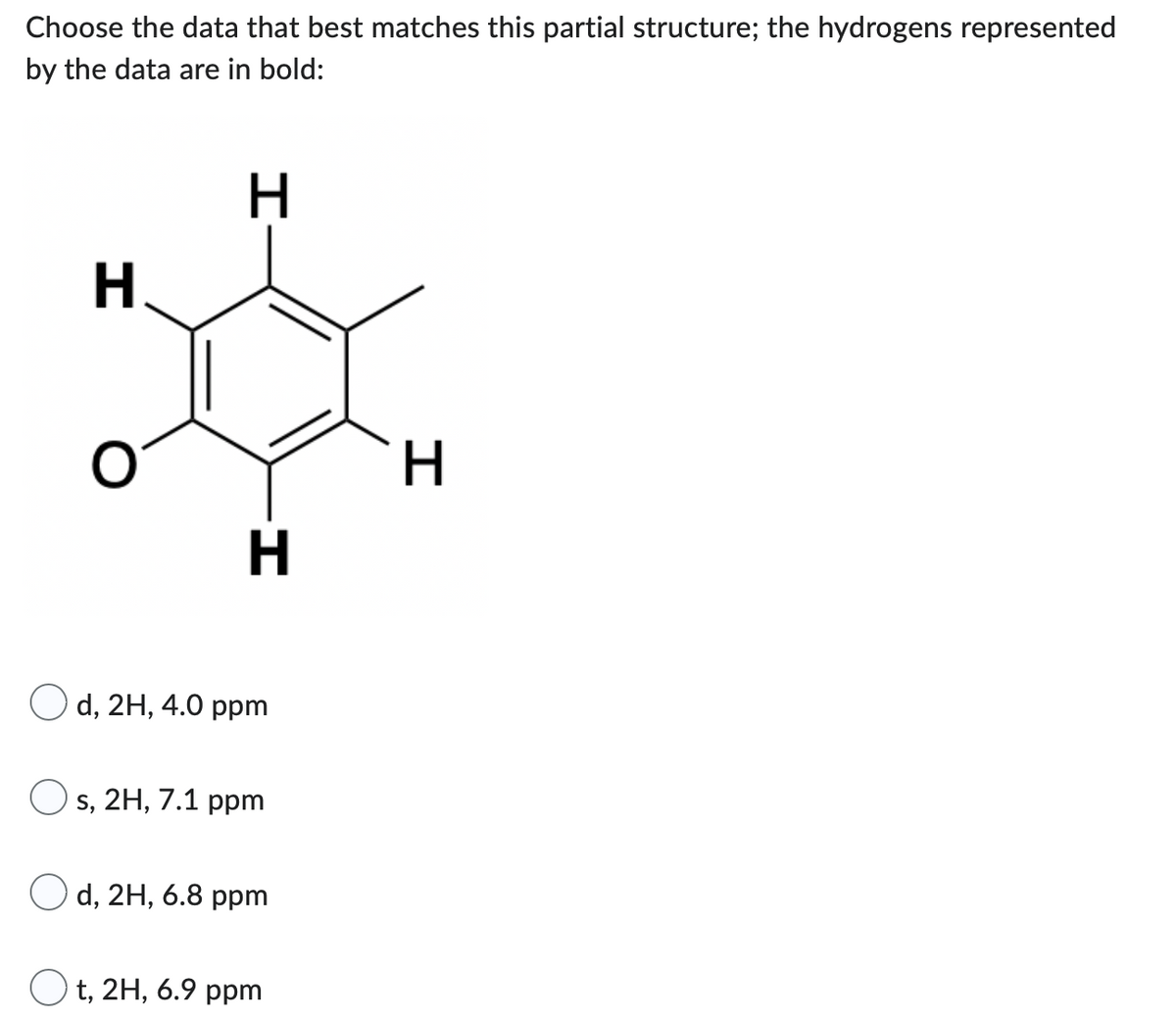 Choose the data that best matches this partial structure; the hydrogens represented
by the data are in bold:
H
H
H
Od, 2H, 4.0 ppm
Os, 2H, 7.1 ppm
Od, 2H, 6.8 ppm
Ot, 2H, 6.9 ppm
H