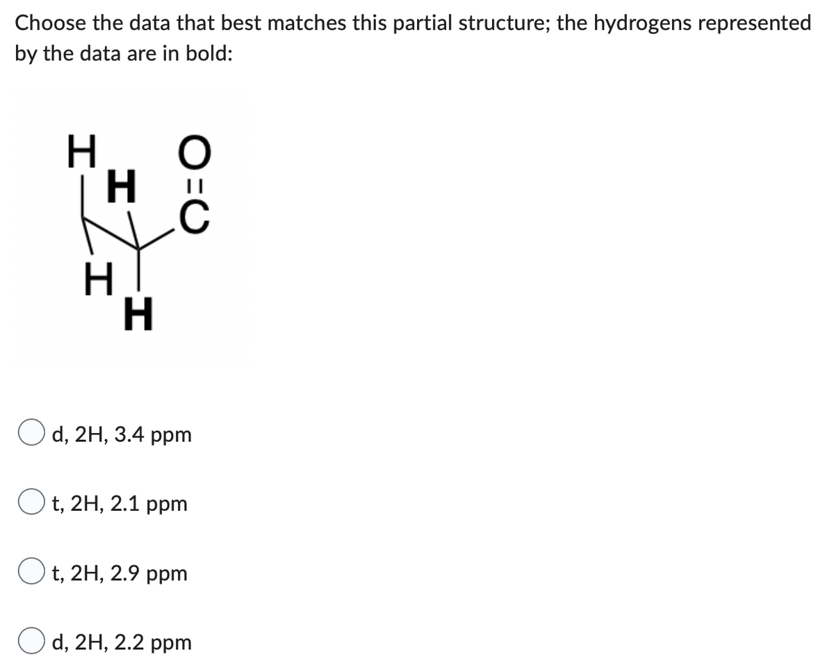 Choose the data that best matches this partial structure; the hydrogens represented
by the data are in bold:
H
O
H
Q=
H
Od, 2H, 3.4 ppm
t, 2H, 2.1 ppm
Ot, 2H, 2.9 ppm
Od, 2H, 2.2 ppm