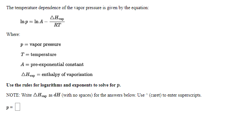 The temperature dependence of the vapor pressure is given by the equation:
ΔΗe
Inp = In A –
RT
Where:
p = vapor pressure
T = temperature
A = pre-exponential constant
AĦvap = enthalpy of vaporization
Use the rules for logarithms and exponents to solve for p.
NOTE: Write AHvap as dH (with no spaces) for the answers below. Use ^ (caret) to enter superscripts.
