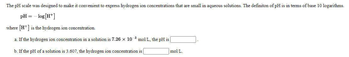 The pH scale was designed to make it convenient to express hydrogen ion concentrations that are small in aqueous solutions. The definiton of pH is in terms of base 10 logarithms.
pH =
- log[H*]
where [H*] is the hydrogen ion concentration.
a. If the hydrogen ion concentration in a solution is 7.26 x 10 mol L, the pH is
b. If the pH of a solution is 3.607, the hydrogen ion concentration is
mol L.
