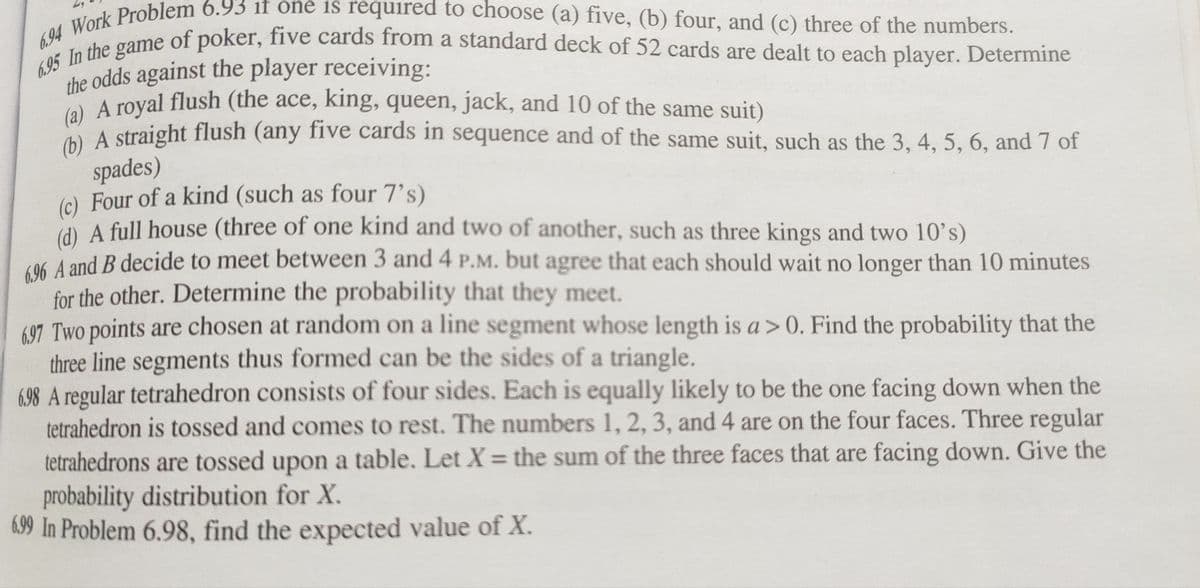 6.94 Work Problem 6.93 it one is required to choose (a) five, (b) four, and (c) three of the numbers.
6.95 In the game of poker, five cards from a standard deck of 52 cards are dealt to each player. Determine
the odds against the player receiving:
(a) A royal flush (the ace, king, queen, jack, and 10 of the same suit)
(b) A straight flush (any five cards in sequence and of the same suit, such as the 3, 4, 5, 6, and 7 of
spades)
(c) Four of a kind (such as four 7's)
(d) A full house (three of one kind and two of another, such as three kings and two 10's)
696 A and B decide to meet between 3 and 4 P.M. but agree that each should wait no longer than 10 minutes
for the other. Determine the probability that they meet.
697 Two points are chosen at random on a line segment whose length is a>0. Find the probability that the
three line segments thus formed can be the sides of a triangle.
6.98 A regular tetrahedron consists of four sides. Each is equally likely to be the one facing down when the
tetrahedron is tossed and comes to rest. The numbers 1, 2, 3, and 4 are on the four faces. Three regular
tetrahedrons are tossed upon a table. Let X = the sum of the three faces that are facing down. Give the
probability distribution for X.
6.99 In Problem 6.98, find the expected value of X.