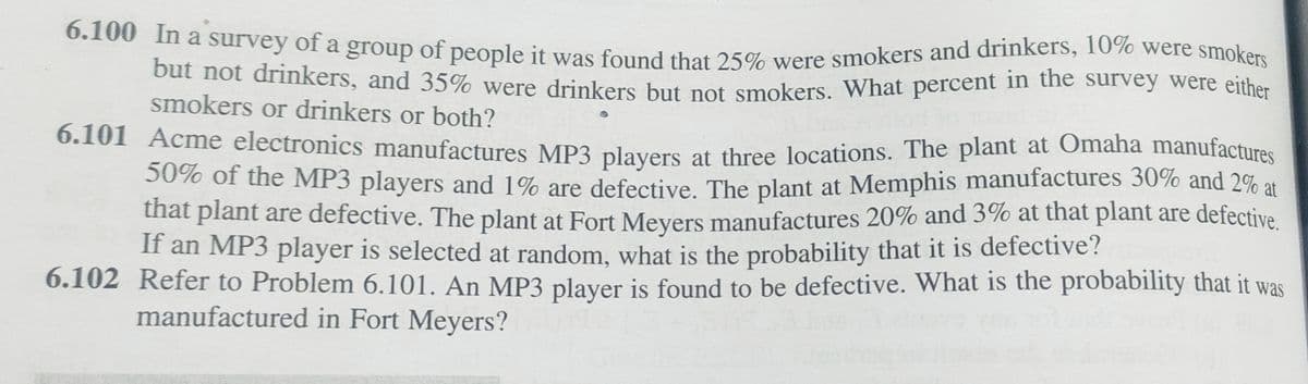 6.100 In a survey of a group of people it was found that 25% were smokers and drinkers, 10% were smokers
but not drinkers, and 35% were drinkers but not smokers. What percent in the survey were either
smokers or drinkers or both?
6.101 Acme electronics manufactures MP3 players at three locations. The plant at Omaha manufactures
50% of the MP3 players and 1% are defective. The plant at Memphis manufactures 30% and 2% at
that plant are defective. The plant at Fort Meyers manufactures 20% and 3% at that plant are defective.
If an MP3 player is selected at random, what is the probability that it is defective?
6.102 Refer to Problem 6.101. An MP3 player is found to be defective. What is the probability that it was
manufactured in Fort Meyers?