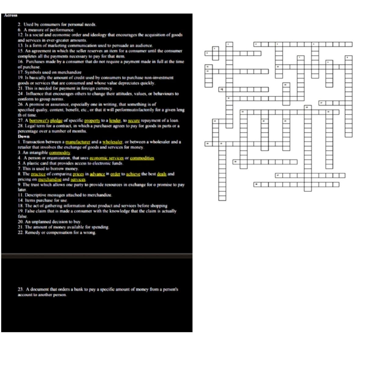 Across
2. Used by consumers for personal needs.
6. A measure of performance.
12. Is a social and economic order and ideology that encourages the acquisition of goods
and services in ever-greater amounts.
13. Is a form of marketing communication used to persuade an audience.
15. An agreement in which the seller reserves an item for a consumer until the consumer
completes all the payments necessary to pay for that item.
16. Purchases made by a consumer that do not require a payment made in full at the time
of purchase.
17. Symbols used on merchandize
19. Is basically the amount of credit used by consumers to purchase non-investment
goods or services that are consumed and whose value depreciates quickly.
21. This is needed for payment in foreign currency.
24 . Influence that encourages others to change their attitudes, values, or behaviours to
conform to group norms.
26. A promise ot assurance, especially one in writing, that something is of
specified qualiy, ocontent, benefit, etc., or that it will performsatisfactorily for a given leng
th of time.
27. A borrower's pledge of specific property to a lender, to secure repayment of a loan.
28. Legal term for a contract, in which a purchaser agrees to pay for goods in parts or a
percentage over a number of months.
Down
I. Transaction between a manufacturer and a wholesaler, or between a wholesaler and a
retailer that involves the exchange of goods and services for money.
3. An intangible gummodity
4. A person or organization, that uses geonomic services or gommoditics
5. A plastic card that provides access to electronic funds.
7. This is used to borrow money.
8. The practice of comparing prices in advance in order to achieve the best deals and
pricing on mershandiss and srviseN
9. The trust which allows one party to provide resources in exchange for o promise to pay
later.
1I. Descriptive messages attached to merchandize.
14. Items purchase for use.
18. The act of gathering information about product and services before shopping
19. False claim that is made a consumer with the knowledge that the claim is actually
false.
20. An unplanned decision to buy.
21. The amount of money available for spending
22. Remedy or compensation for a wrong.
23. A document that orders a bank to pay a specific amount of money from a person's
account to another person.
|||||||
