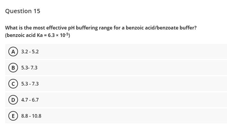 Question 15
What is the most effective pH buffering range for a benzoic acid/benzoate buffer?
(benzoic acid Ka = 6.3 x 10-5)
A 3.2-5.2
B) 5.3- 7.3
c) 5.3 - 7.3
D) 4.7- 6.7
E 8.8 - 10.8
