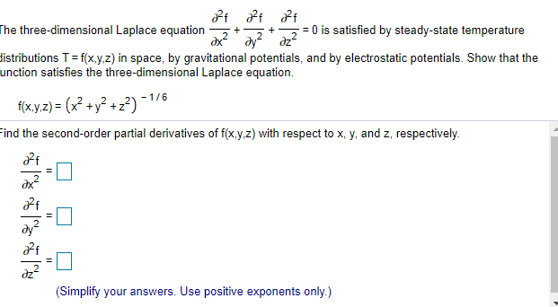 The three-dimensional Laplace equation
dx
= 0 is satisfied by steady-state temperature
dy dz
distributions T= f(x,y.z) in space, by gravitational potentials, and by electrostatic potentials. Show that the
unction satisfies the three-dimensional Laplace equation.
- 1/6
f(x.y.z) = (x² + y² + z²)
Find the second-order partial derivatives of f(x.y,z) with respect to x, y, and z, respectively.
-口
(Simplify your answers. Use positive exponents only.)

