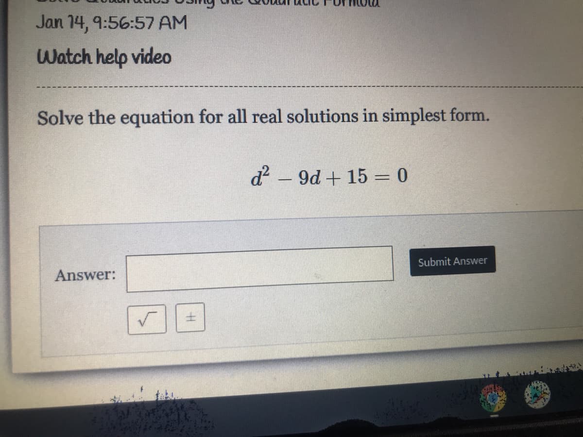 Jan 14, 9:56:57 AM
Watch help video
Solve the equation for all real solutions in simplest form.
d2 - 9d + 15 = 0
Submit Answer
Answer:
