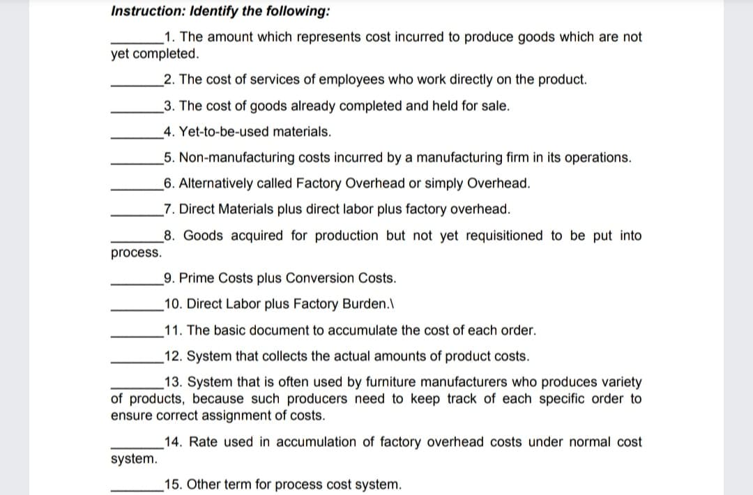 Instruction: Identify the following:
1. The amount which represents cost incurred to produce goods which are not
yet completed.
2. The cost of services of employees who work directly on the product.
_3. The cost of goods already completed and held for sale.
4. Yet-to-be-used materials.
5. Non-manufacturing costs incurred by a manufacturing firm in its operations.
_6. Alternatively called Factory Overhead or simply Overhead.
7. Direct Materials plus direct labor plus factory overhead.
8. Goods acquired for production but not yet requisitioned to be put into
process.
9. Prime Costs plus Conversion Costs.
10. Direct Labor plus Factory Burden.\
11. The basic document to accumulate the cost of each order.
12. System that collects the actual amounts of product costs.
13. System that is often used by furniture manufacturers who produces variety
of products, because such producers need to keep track of each specific order to
ensure correct assignment of costs.
14. Rate used in accumulation of factory overhead costs under normal cost
system.
15. Other term for process cost system.
