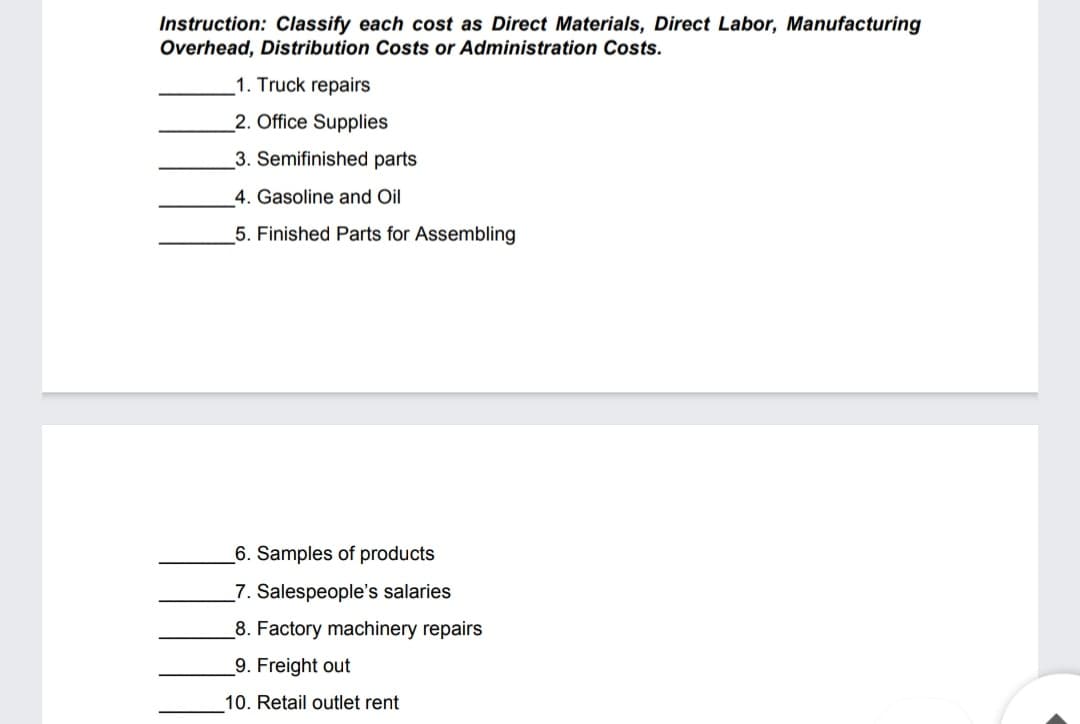 Instruction: Classify each cost as Direct Materials, Direct Labor, Manufacturing
Overhead, Distribution Costs or Administration Costs.
1. Truck repairs
2. Office Supplies
3. Semifinished parts
4. Gasoline and Oil
5. Finished Parts for Assembling
_6. Samples of products
7. Salespeople's salaries
8. Factory machinery repairs
9. Freight out
10. Retail outlet rent
