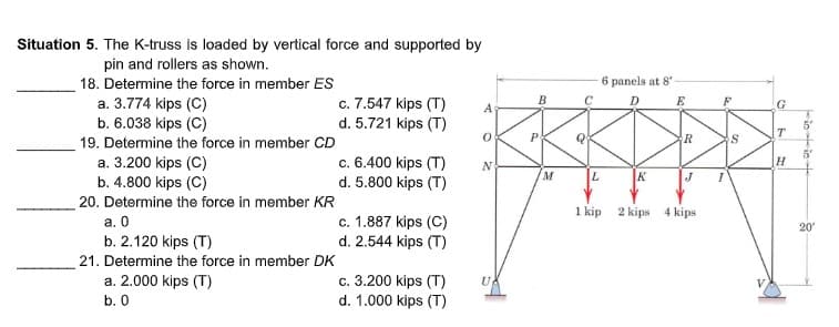 Situation 5. The K-truss is loaded by vertical force and supported by
pin and rollers as shown.
18. Detemine the force in member ES
6 panels at 8'
c. 7.547 kips (T)
d. 5.721 kips (T)
B.
a. 3.774 kips (C)
b. 6.038 kips (C)
E
A
G
5°
T
19. Determine the force in member CD
R
c. 6.400 kips (T)
d. 5.800 kips (T)
a. 3.200 kips (C)
b. 4.800 kips (C)
20. Determine the force in member KR
a. 0
b. 2.120 kips (T)
H.
M
K
1 kip 2 kips 4 kips
c. 1.887 kips (C)
d. 2.544 kips (T)
20
21. Determine the force in member DK
a. 2.000 kips (T)
b. 0
c. 3.200 kips (T)
d. 1.000 kips (T)
