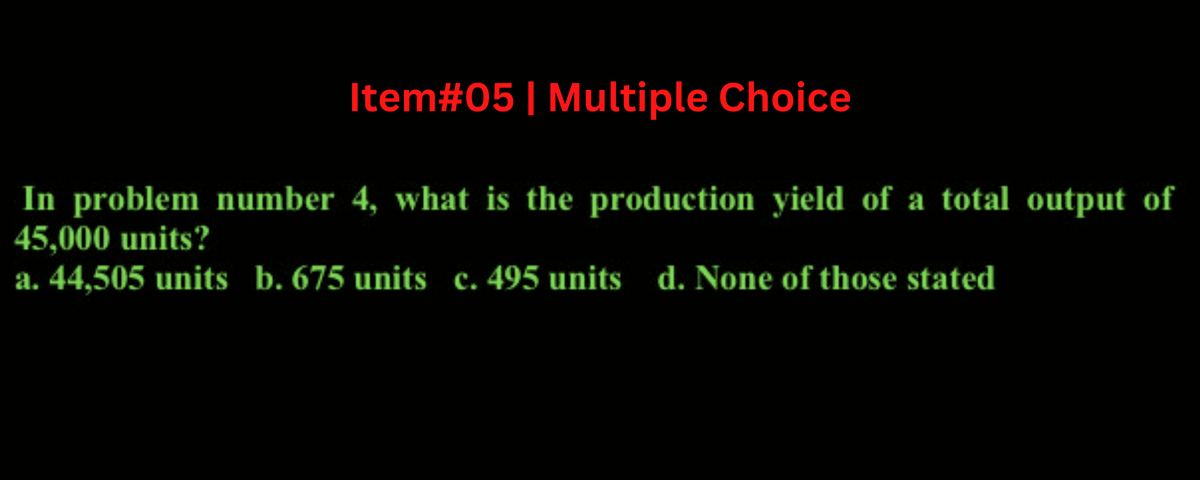 Item#05 | Multiple Choice
In problem number 4, what is the production yield of a total output of
45,000 units?
a. 44.505 units b. 675 units c. 495 units d. None of those stated