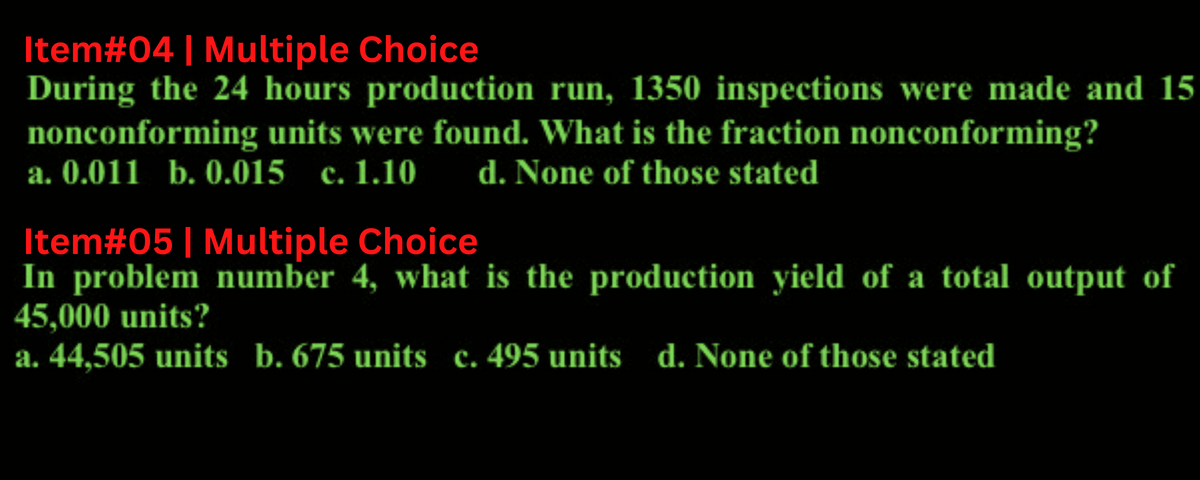 Item#04 | Multiple Choice
During the 24 hours production run, 1350 inspections were made and 15
nonconforming units were found. What is the fraction nonconforming?
a. 0.011 b. 0.015 c. 1.10 d. None of those stated
Item#05 | Multiple Choice
In problem number 4, what is the production yield of a total output of
45,000 units?
a. 44,505 units b. 675 units c. 495 units d. None of those stated
