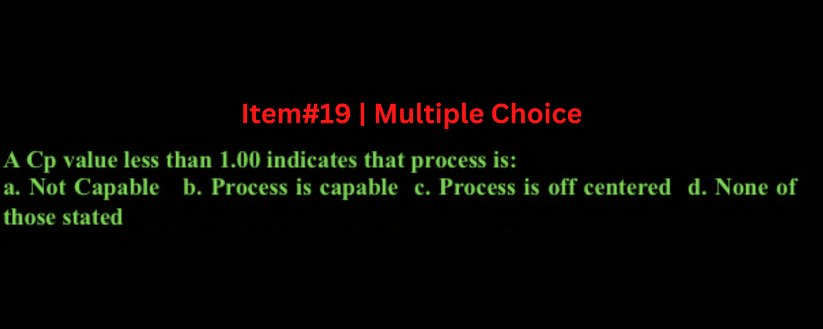 Item# 19 | Multiple Choice
A Cp value less than 1.00 indicates that process is:
a. Not Capable b. Process is capable c. Process is off centered d. None of
those stated