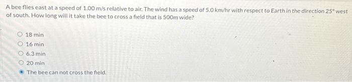 A bee flies east at a speed of 1.00 m/s relative to air. The wind has a speed of 5.0 km/hr with respect to Earth in the direction 25° west
of south. How long will it take the bee to cross a field that is 500m wide?
18 min
16 min
6.3 min
20 min
The bee can not cross the field.
