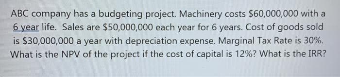 ABC company has a budgeting project. Machinery costs $60,000,000 with a
6 year life. Sales are $50,000,000 each year for 6 years. Cost of goods sold
is $30,000,000 a year with depreciation expense. Marginal Tax Rate is 30%.
What is the NPV of the project if the cost of capital is 12%? What is the IRR?
