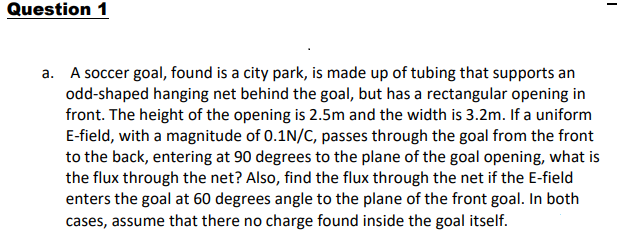 Question 1
a. A soccer goal, found is a city park, is made up of tubing that supports an
odd-shaped hanging net behind the goal, but has a rectangular opening in
front. The height of the opening is 2.5m and the width is 3.2m. If a uniform
E-field, with a magnitude of 0.1N/C, passes through the goal from the front
to the back, entering at 90 degrees to the plane of the goal opening, what is
the flux through the net? Also, find the flux through the net if the E-field
enters the goal at 60 degrees angle to the plane of the front goal. In both
cases, assume that there no charge found inside the goal itself.
