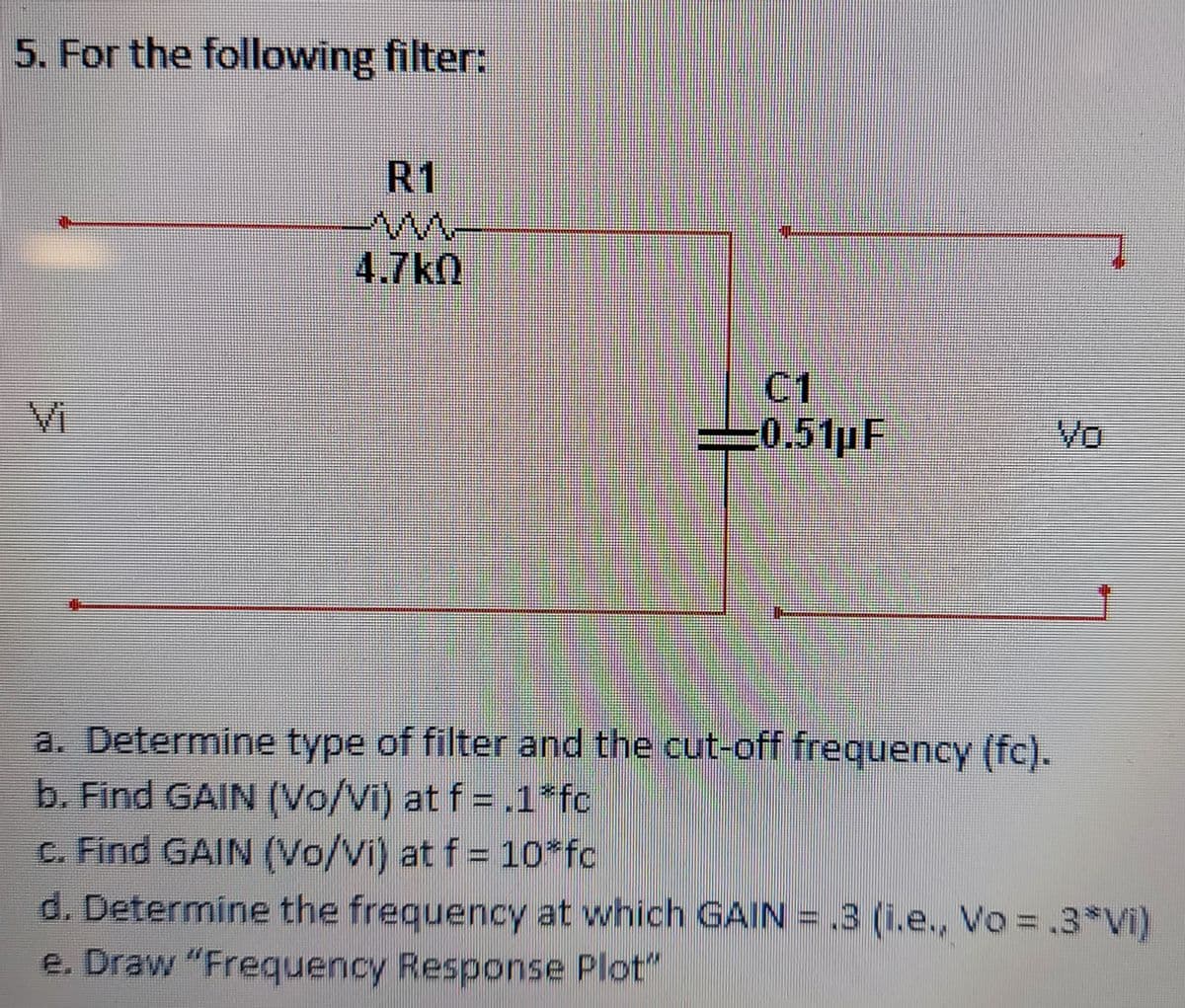 5. For the following filter:
R1
4.7kn
C1
0.51pF
Vi
Vo
a. Determine type of filter and the cut-off frequency (fc).
b. Find GAIN (Vo/Vi) at f = .1*fc
c. Find GAIN (Vo/Vi) at f = 10fc
d. Determine the frequency at which GAIN = .3 (i.e., Vo =.3*Vi)
e. Draw "Frequency Response Plot"
