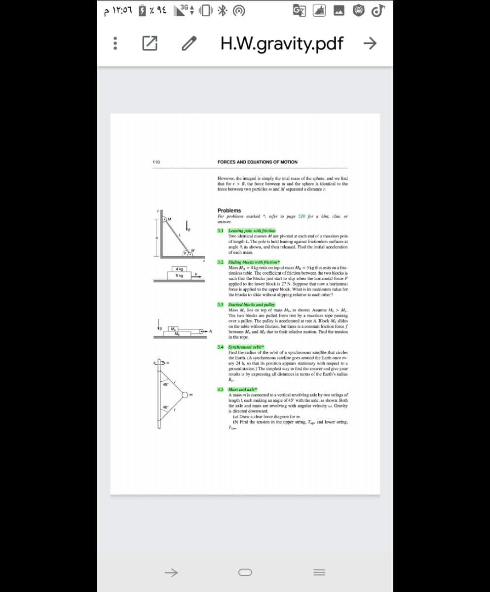 3G
H.W.gravity.pdf
110
FORCES AND EQUATIONS OF MOTION
However, the integral is simply the total mass of the sphere, and we find
that for r> R, the force between m and the sphere is identical to the
force between two particles m and M separated a distance r.
Problems
For problems marked refer to page 520 for a hint, clue, or
answer.
3.1 Leaning pole with friction
Two identical masses Mare pivoted at each end of a massless pole
of length L. The pole is held leaning against frictionless surfaces at
angle 6, as shown, and then releascd. Find the initial acceleration
of cach mass.
3.2 Sliding blocks with friction
Mass MA = 4 kg rests on top of mass Mg = 5 kg that rests on a frie-
tionless table. The coefficient of friction between the two blocks is
4 kg
5 kg
such that the blocks just start to slip whea the horizontal force F
applied to the lower block is 27 N. Suppose that now a borizontal.
force is applied to the upper block. What is its maximum value for
the blocks to slide without slipping relative to each other?
3.3 Stacked blocks and pulley
Mass M. lies on top of mass M, as shown. Assume M, > M.
The two blocks are pulled from rest by a massless rope passing
over a pulley. The pulley is accelerated at rate A. Block M, slides
on the table without friction, but there is a constant friction fe
between M, and M, due to their relative motion. Find the tension
in the rope.
orce f
C A
3.4 SynchronowAY orbit
Find the radius of the orbit of a synchronous satellite that circles
the Eanth. (A synchronous satellite goes around the Earth once ev-
ery 24 h, so that its position appears stationary with respect to a
ground station.) The simplest way to find the answer and give your
results is by expressing all distances in terms of the Earth's radius
Re.
45
3.5 Mass and axle
A mass mis connected to a vertical revolving axle by two strings of
length I, cach making an angle of 45" with the axle, as shown. Both
the axle and mass are revolving with angular velocity a. Gravity
is directed downwand.
45
(a) Draw a clear force diagram for m.
(b) Find the tension in the upper string, Tup. and lower string,
->
