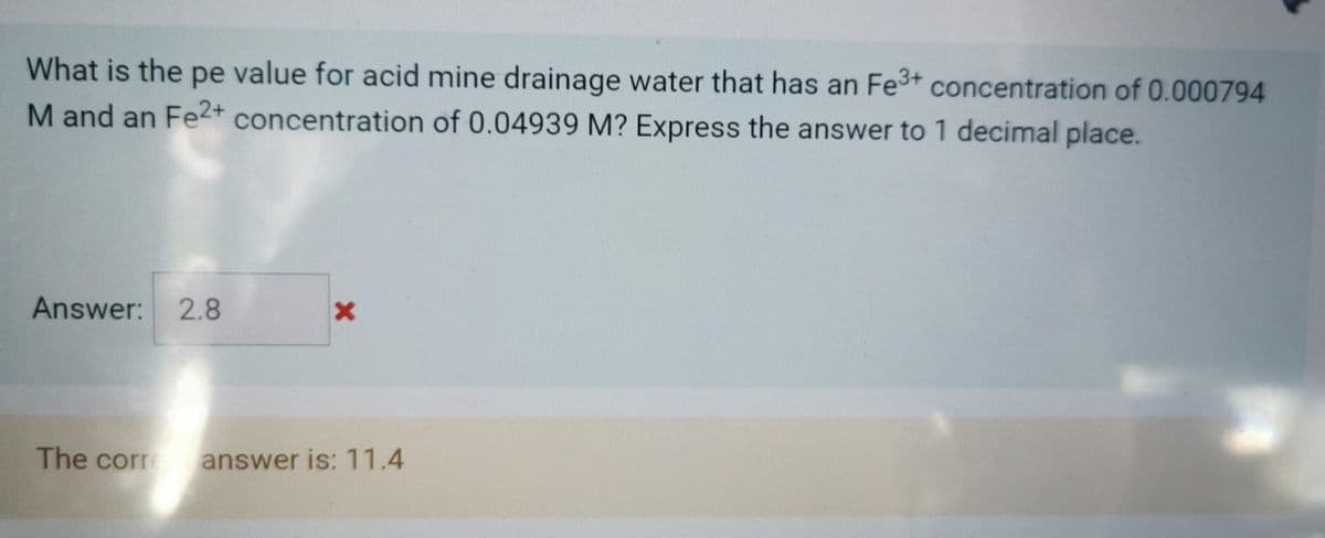 What is the pe value for acid mine drainage water that has an Fe3+ concentration of 0.000794
M and an Fe2+ concentration of 0.04939 M? Express the answer to 1 decimal place.
Answer: 2.8
The corre
answer is: 11.4
