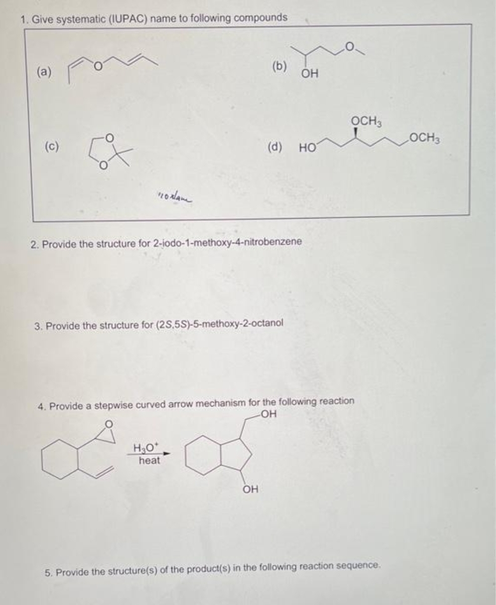 1. Give systematic (IUPAC) name to following compounds
(c)
120xlam
(b)
2. Provide the structure for 2-iodo-1-methoxy-4-nitrobenzene
3. Provide the structure for (2S,5S)-5-methoxy-2-octanol
L=d
H₂O*
heat
OH
(d) HO
OH
4. Provide a stepwise curved arrow mechanism for the following reaction
OH
OCH 3
5. Provide the structure(s) of the product(s) in the following reaction sequence.
LOCH3