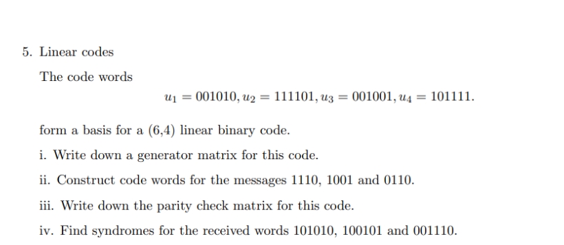 5. Linear codes
The code words
U₁ =
001010, u₂ = 111101, u3 = 001001, u4101111.
form a basis for a (6,4) linear binary code.
i. Write down a generator matrix for this code.
ii. Construct code words for the messages 1110, 1001 and 0110.
iii. Write down the parity check matrix for this code.
iv. Find syndromes for the received words 101010, 100101 and 001110.