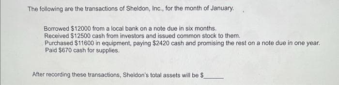 The following are the transactions of Sheldon, Inc., for the month of January.
Borrowed $12000 from a local bank on a note due in six months.
Received $12500 cash from investors and issued common stock to them.
Purchased $11600 in equipment, paying $2420 cash and promising the rest on a note due in one year.
Paid $670 cash for supplies.
After recording these transactions, Sheldon's total assets will be $