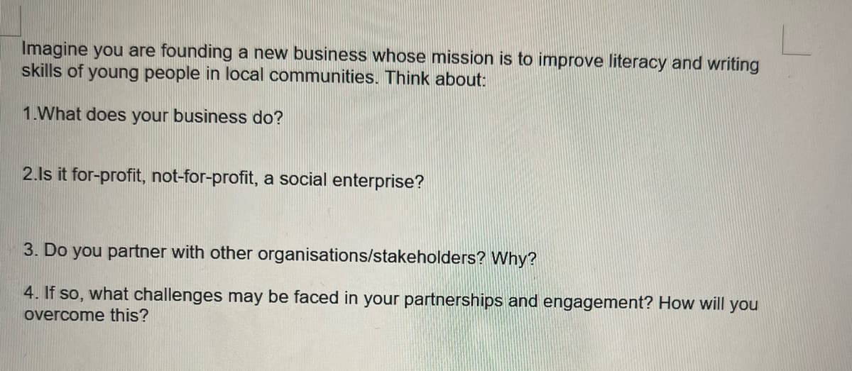 Imagine you are founding a new business whose mission is to improve literacy and writing
skills of young people in local communities. Think about:
1.What does your business do?
2.Is it for-profit, not-for-profit, a social enterprise?
3. Do you partner with other organisations/stakeholders? Why?
4. If so, what challenges may be faced in your partnerships and engagement? How will you
overcome this?