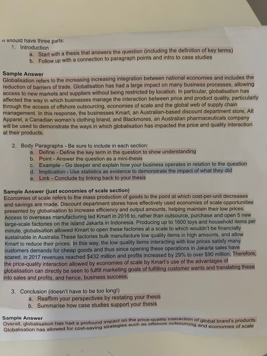 It should have three parts:
1. Introduction
a. Start with a thesis that answers the question (including the definition of key terms)
b. Follow up with a connection to paragraph points and intro to case studies
Sample Answer
Globalisation refers to the increasing increasing integration between national economies and includes the
reduction of barriers of trade. Globalisation has had a large impact on many business processes, allowing
access to new markets and suppliers without being restricted by location. In particular, globalisation has
affected the way in which businesses manage the interaction between price and product quality, particularly
through the access of offshore outsourcing, economies of scale and the global web of supply chain
management. In this response, the businesses Kmart, an Australian-based discount department store, Alt
Apparel, a Canadian women's clothing brand, and Blackmores, an Australian pharmaceuticals company
will be used to demonstrate the ways in which globalisation has impacted the price and quality interaction
at their products.
2. Body Paragraphs - Be sure to include in each section:
a. Define - Define the key term in the question to show understanding
b. Point - Answer the question as a mini-thesis
C. Example - Go deeper and explain how your business operates in relation to the question
d. Implication - Use statistics as evidence to demonstrate the impact of what they did
e. Link - Conclude by linking back to your thesis
Sample Answer (just economies of scale section)
Economies of scale refers to the mass production of goods to the point at which cost-per-unit decreases
and savings are made. Discount department stores have effectively used economies of scale opportunities
presented by globalisation to increase efficiency and output amounts, helping maintain their low prices.
Access to overseas manufacturing led Kmart in 2016 to, rather than outsource, purchase and open 5 new
large-scale factories on the island Jakarta in Indonesia. Producing up to 1600 toys and household items per
minute, globalisation allowed Kmart to open these factories at a scale to which wouldn't be financially
sustainable in Australia. These factories bulk manufacture low quality items in high amounts, and allow
Kmart to reduce their prices. In this way, the low quality items interacting with low prices satisfy many
customers demands for cheap goods and thus since opening these operations in Jakarta sales have
soared, in 2017 revenues reached $432 million and profits increased by 29% to over $90 million. Therefore,
the price-quality interaction allowed by economies of scale by Kmart's use of the advantages of
globalisation can directly be seen to fulfill marketing goals of fulfilling customer wants and translating these
into sales and profits, and hence, business success.
3. Conclusion (doesn't have to be too long!)
a. Reaffirm your perspectives by restating your thesis
b. Summarise how case studies support your thesis
Sample Answer
Overall, globalisation has had a profound impact on the price-quaty interaction of global brand's products.
