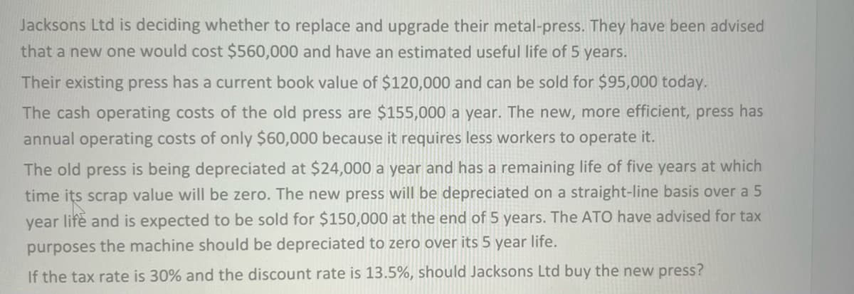 Jacksons Ltd is deciding whether to replace and upgrade their metal-press. They have been advised
that a new one would cost $560,000 and have an estimated useful life of 5 years.
Their existing press has a current book value of $120,000 and can be sold for $95,000 today.
The cash operating costs of the old press are $155,000 a year. The new, more efficient, press has
annual operating costs of only $60,000 because it requires less workers to operate it.
The old press is being depreciated at $24,000 a year and has a remaining life of five years at which
time its scrap value will be zero. The new press will be depreciated on a straight-line basis over a 5
year life and is expected to be sold for $150,000 at the end of 5 years. The ATO have advised for tax
purposes the machine should be depreciated to zero over its 5 year life.
If the tax rate is 30% and the discount rate is 13.5%, should Jacksons Ltd buy the new press?