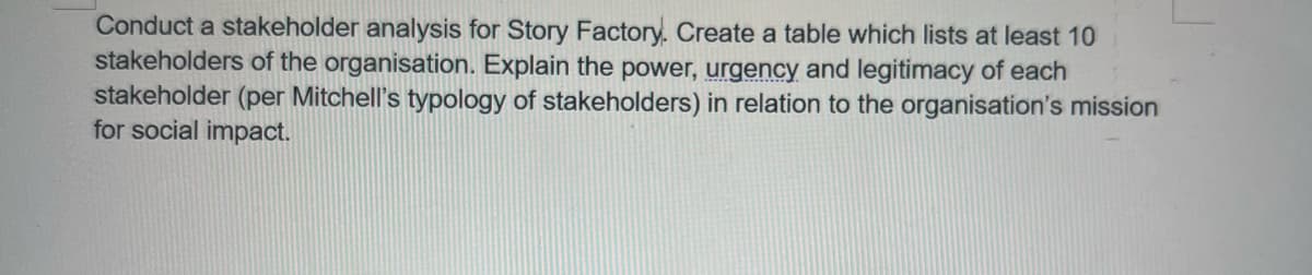 Conduct a stakeholder analysis for Story Factory. Create a table which lists at least 10
stakeholders of the organisation. Explain the power, urgency and legitimacy of each
stakeholder (per Mitchell's typology of stakeholders) in relation to the organisation's mission
for social impact.
