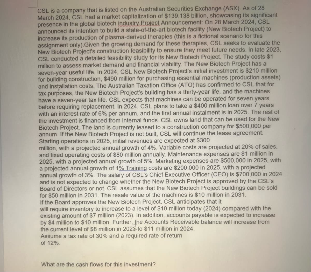 CSL is a company that is listed on the Australian Securities Exchange (ASX). As of 28
March 2024, CSL had a market capitalization of $139.138 billion, showcasing its significant
presence in the global biotech industry Project Announcement: On 28 March 2024, CSL
announced its intention to build a state-of-the-art biotech facility (New Biotech Project) to
increase its production of plasma-derived therapies (this is a fictional scenario for this
assignment only). Given the growing demand for these therapies, CSL seeks to evaluate the
New Biotech Project's construction feasibility to ensure they meet future needs. In late 2023,
CSL conducted a detailed feasibility study for its New Biotech Project. The study costs $1
million to assess market demand and financial viability. The New Biotech Project has a
seven-year useful life. In 2024, CSL New Biotech Project's initial investment is $210 million
for building construction, $490 million for purchasing essential machines (production assets)
and installation costs. The Australian Taxation Office (ATO) has confirmed to CSL that for
tax purposes, the New Biotech Project's building has a thirty-year life, and the machines
have a seven-year tax life. CSL expects that machines can be operated for seven years
before requiring replacement. In 2024, CSL plans to take a $400 million loan over 7 years
with an interest rate of 6% per annum, and the first annual instalment is in 2025. The rest of
the investment is financed from internal funds. CSL owns land that can be used for the New
Biotech Project. The land is currently leased to a construction company for $500,000 per
annum. If the New Biotech Project is not built, CSL will continue the lease agreement.
Starting operations in 2025, initial revenues are expected at $300
million, with a projected annual growth of 4%. Variable costs are projected at 20% of sales,
and fixed operating costs of $80 million annually. Maintenance expenses are $1 million in
2025, with a projected annual growth of 5%. Marketing expenses are $500,000 in 2025, with
a projected annual growth of 1%. Training costs are $200,000 in 2025, with a projected
annual growth of 3%. The salary of CSL's Chief Executive Officer (CEO) is $700,000 in 2024
and is not expected to change whether the New Biotech Project is approved by the CSL's
Board of Directors or not. CSL assumes that the New Biotech Project buildings can be sold
for $50 million in 2031. The resale value of the machines is $10 million in 2031.
If the Board approves the New Biotech Project, CSL anticipates that it
will require inventory to increase to a level of $10 million today (2024) compared with the
existing amount of $7 million (2023). In addition, accounts payable is expected to increase
by $4 million to $10 million. Further, the Accounts Receivable balance will increase from
the current level of $8 million in 2023 to $11 million in 2024.
Assume a tax rate of 30% and a required rate of return
of 12%.
What are the cash flows for this investment?