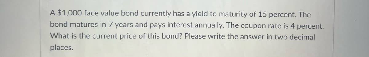 A $1,000 face value bond currently has a yield to maturity of 15 percent. The
bond matures in 7 years and pays interest annually. The coupon rate is 4 percent.
What is the current price of this bond? Please write the answer in two decimal
places.